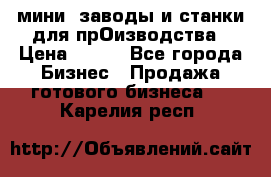мини- заводы и станки для прОизводства › Цена ­ 100 - Все города Бизнес » Продажа готового бизнеса   . Карелия респ.